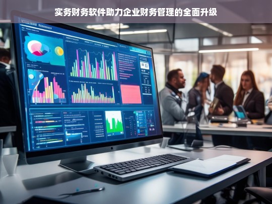 实务财务软件助力企业财务管理的全面升级，实务财务软件推动企业财务管理升级