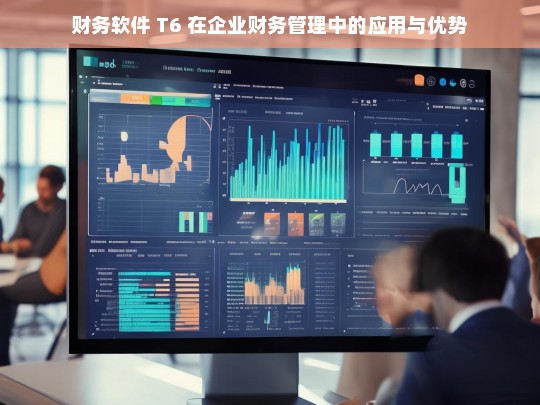 财务软件 T6 在企业财务管理中的应用与优势，财务软件 T6 在企业财务管理中的应用及优势探究