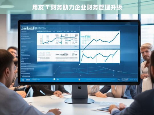 用友 T 财务助力企业财务管理升级，用友 T 财务，推动企业财务管理升级的得力助手