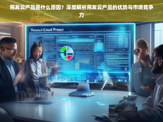 深度解析用友云产品的优势与市场竞争力