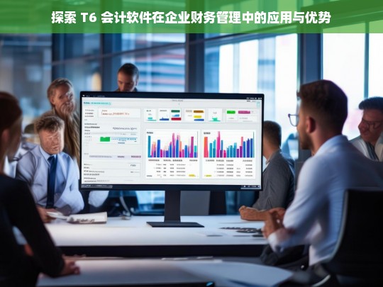 探索 T6 会计软件在企业财务管理中的应用与优势，T6 会计软件在企业财务管理中的应用及优势探索
